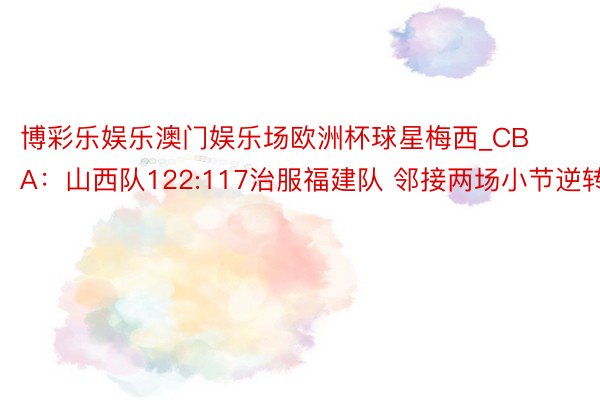 博彩乐娱乐澳门娱乐场欧洲杯球星梅西_CBA：山西队122:117治服福建队 邻接两场小节逆转