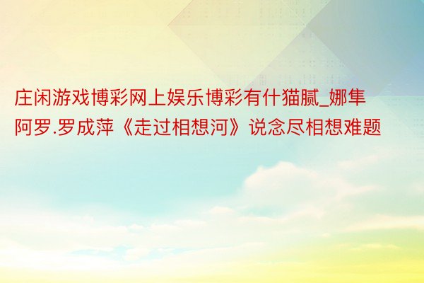 庄闲游戏博彩网上娱乐博彩有什猫腻_娜隼阿罗.罗成萍《走过相想河》说念尽相想难题