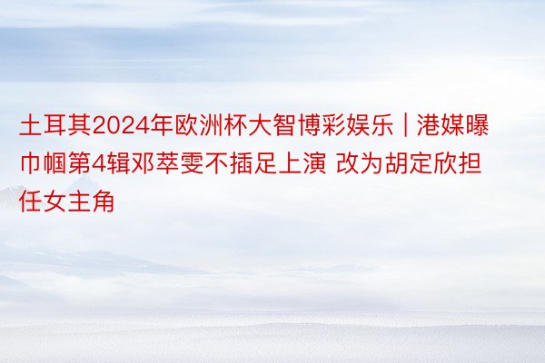 土耳其2024年欧洲杯大智博彩娱乐 | 港媒曝巾帼第4辑邓萃雯不插足上演 改为胡定欣担任女主角