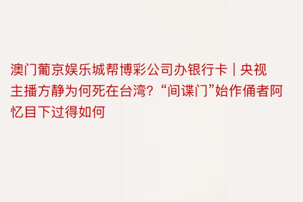 澳门葡京娱乐城帮博彩公司办银行卡 | 央视主播方静为何死在台湾?“间谍门”始作俑者阿忆目下过得如何